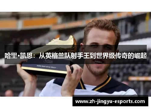 哈里·凯恩：从英格兰队射手王到世界级传奇的崛起