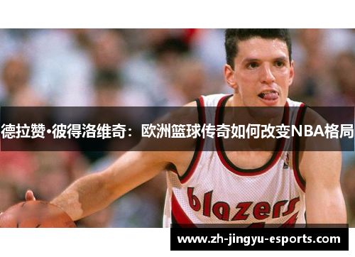 德拉赞·彼得洛维奇：欧洲篮球传奇如何改变NBA格局